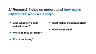 2/ Research helps us understand how users
experience what we design.
Does what we’ve built
make it easier?
Where do they get stuck?
What’s confusing?
What makes them frustrated?
What saves time?
 