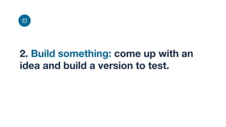 2. Build something: come up with an
idea and build a version to test.
 