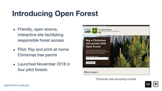 ● Friendly, open source,
interactive site facilitating
responsible forest access
● Pilot: Pay and print-at-home
Christmas tree permit
● Launched November 2018 in
four pilot forests
openforest.fs.usda.gov
Christmas tree permitting module
Introducing Open Forest
 