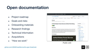 github.com/USDAForestService/fs-open-forest/wiki
Public wiki
● Project roadmap
● Goals and risks
● Onboarding materials
● Research ﬁndings
● Technical Information
● Acquisitions
● “How we work”
Open documentation
 