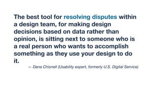 The best tool for resolving disputes within
a design team, for making design
decisions based on data rather than
opinion, is sitting next to someone who is
a real person who wants to accomplish
something as they use your design to do
it.
— Dana Chisnell (Usability expert, formerly U.S. Digital Service)
 