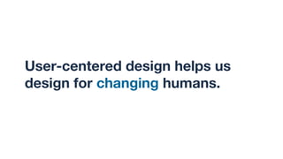 User-centered design helps us
design for changing humans.
 