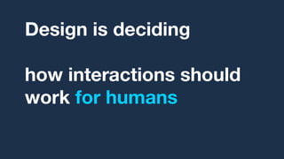 Design is deciding,
over and over,
how interactions should
work for humans
based on research.
 