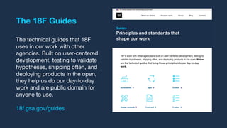 The 18F Guides
The technical guides that 18F
uses in our work with other
agencies. Built on user-centered
development, testing to validate
hypotheses, shipping often, and
deploying products in the open,
they help us do our day-to-day
work and are public domain for
anyone to use.
18f.gsa.gov/guides
 