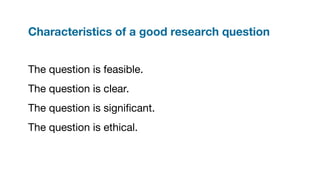 Characteristics of a good research question
The question is feasible.
The question is clear.
The question is signiﬁcant.
The question is ethical.
 