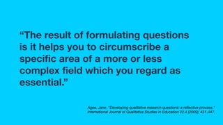 “The result of formulating questions
is it helps you to circumscribe a
speciﬁc area of a more or less
complex ﬁeld which you regard as
essential.”
Agee, Jane. "Developing qualitative research questions: a reﬂective process."
International Journal of Qualitative Studies in Education 22.4 (2009): 431-447.
 