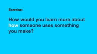 How would you learn more about
how someone uses something
you make?
Exercise:
 