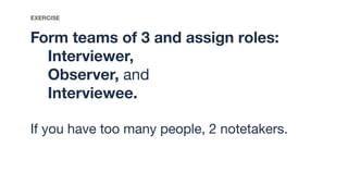 Form teams of 3 and assign roles:
Interviewer,
Observer, and
Interviewee.
If you have too many people, 2 notetakers.
EXERCISE
 