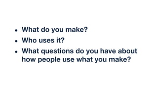● What do you make?
● Who uses it?
● What questions do you have about
how people use what you make?
 