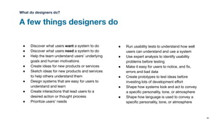 A few things designers do
84
● Discover what users want a system to do
● Discover what users need a system to do
● Help the team understand users’ underlying
goals and human motivations
● Create ideas for new products or services
● Sketch ideas for new products and services
to help others understand them
● Design systems that are easy for users to
understand and learn
● Create interactions that lead users to a
desired action or thought process
● Prioritize users’ needs
● Run usability tests to understand how well
users can understand and use a system
● Use expert analysis to identify usability
problems before testing
● Make it easy for users to notice, and fix,
errors and bad data
● Create prototypes to test ideas before
investing lots of development effort
● Shape how systems look and act to convey
a specific personality, tone, or atmosphere
● Shape how language is used to convey a
specific personality, tone, or atmosphere
What do designers do?
 