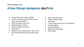 A few things designers don’t do
85
● Ensure the product vision is fulﬁlled
● Conﬁrm your preconceived notions, even
when they’re inaccurate
● Make the design “pop more”
● Make the design “pretty”
● Draw the ideas in your head
● Read minds
● Research every single decision, big or small
● Add UI elements because they were asked
to
● Ignore end user needs
● Follow numbers blindly
● Work alone
● “Throw things over the wall” to developers
● Fix the database
● Architect software
● Make the words sparkle
● Fetch coﬀee
What do designers do?
 