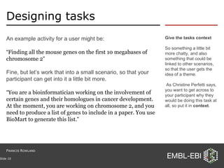 Designing tasks An example activity for a user might be: “ Finding all the mouse genes on the first 10 megabases of chromosome 2 ” Fine, but let’s work that into a small scenario, so that your participant can get into it a little bit more. “ You are a bioinformatician working on the involvement of certain genes and their homologues in cancer development. At the moment, you are working on chromosome 2, and you need to produce a list of genes to include in a paper. You use BioMart to generate this list. ” Give the tasks context So something a little bit more chatty, and also something that could be linked to other scenarios, so that the user gets the idea of a theme. As Christine Perfetti says, you want to get across to your participant why they would be doing this task at all, so put it in  context . Slide  F RANCIS  R OWLAND 