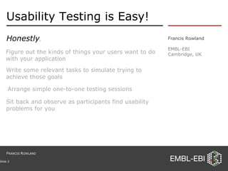 Usability Testing is Easy! Honestly . Francis Rowland EMBL-EBI Cambridge, UK Slide  Sit back and observe as participants find usability problems for you Write some relevant tasks to simulate trying to achieve those goals Figure out the kinds of things your users want to do with your application Arrange simple one-to-one testing sessions F RANCIS  R OWLAND 