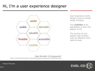 Hi, I’m a user experience designer User experience (UX) design covers a whole range of topics The  usability  of an application is only one aspect of UX The priority of one aspect over another may be different from case-to-case Slide  Peter Morville’s “UX Honeycomb” http://semanticstudios.com/publications/semantics/000029.php F RANCIS  R OWLAND 