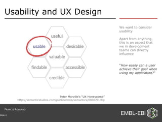 Usability and UX Design We want to consider usability Apart from anything, this is an aspect that we in development teams can directly influence “ How easily can a user achieve their goal when using my application? ” Slide  Peter Morville’s “UX Honeycomb” http://semanticstudios.com/publications/semantics/000029.php F RANCIS  R OWLAND 
