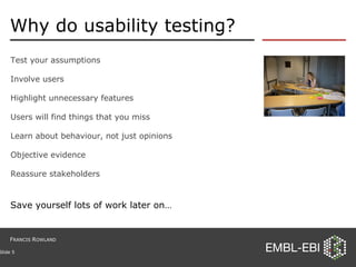 Why do usability testing? Test your assumptions Involve users Highlight unnecessary features Users will find things that you miss Learn about behaviour, not just opinions Objective evidence Reassure stakeholders Slide  Save yourself lots of work later on… F RANCIS  R OWLAND 