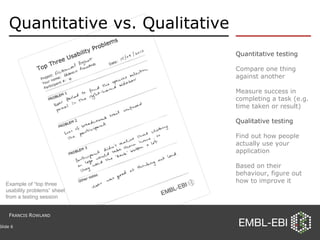 Quantitative vs. Qualitative Quantitative testing Compare one thing against another Measure success in completing a task (e.g. time taken or result) Qualitative testing Find out how people actually use your application Based on their behaviour, figure out how to improve it Slide  Example of “top three usability problems” sheet from a testing session F RANCIS  R OWLAND 