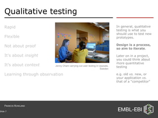 Qualitative testing Rapid Flexible Not about proof It’s about  insight It’s about  context Learning through observation In general, qualitative testing is what you should use to test new prototypes. Design is a process, so aim to iterate . Later on in a project, you could think about more quantitative testing e.g. old  vs.  new, or your application  vs.  that of a “competitor” Slide  Jenny Cham carrying out user testing in Uppsala, Sweden F RANCIS  R OWLAND 