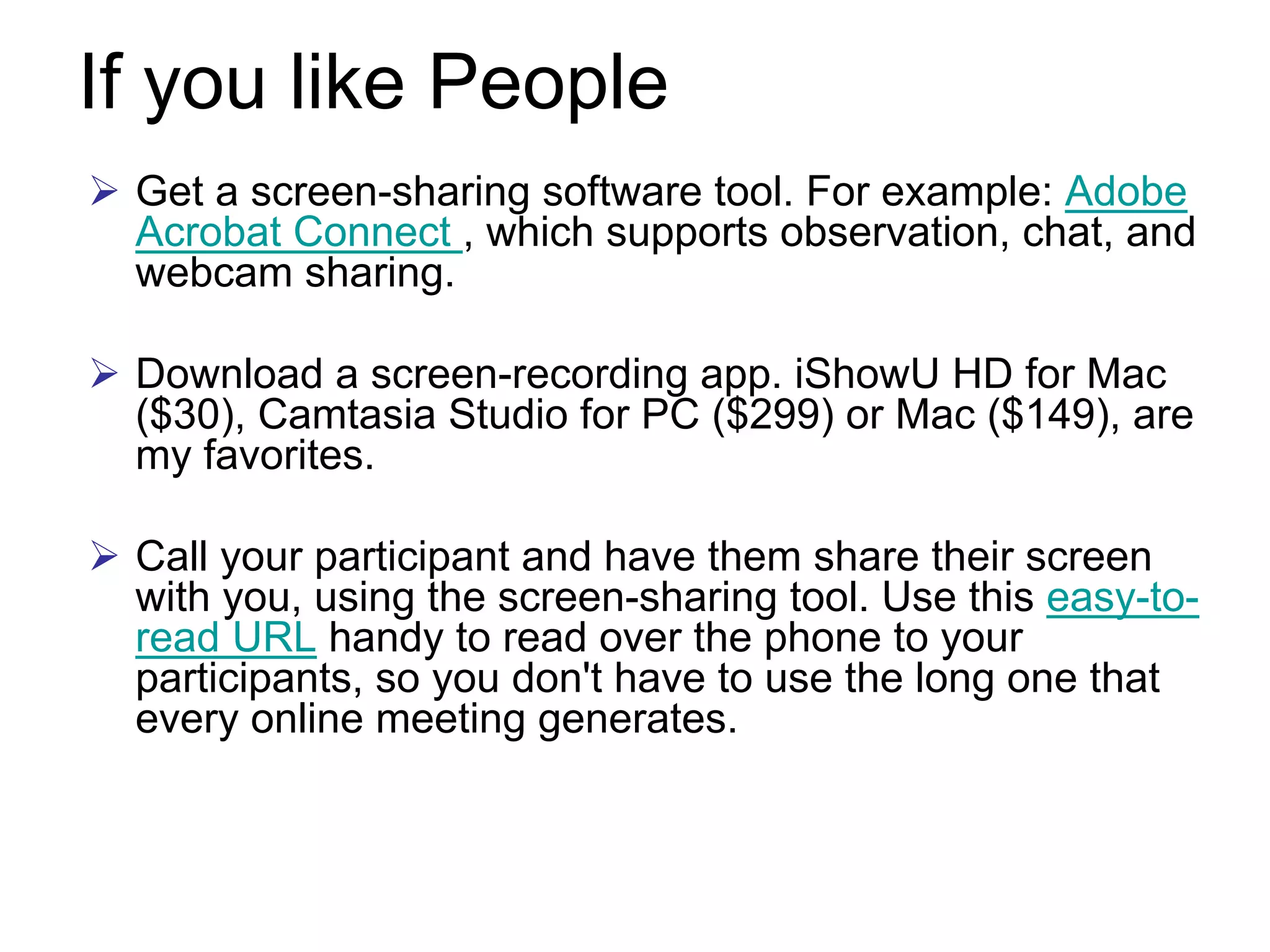 If you like People
 Get a screen-sharing software tool. For example: Adobe
 Acrobat Connect , which supports observation, chat, and
 webcam sharing.

 Download a screen-recording app. iShowU HD for Mac
 ($30), Camtasia Studio for PC ($299) or Mac ($149), are
 my favorites.

 Call your participant and have them share their screen
 with you, using the screen-sharing tool. Use this easy-to-
 read URL handy to read over the phone to your
 participants, so you don't have to use the long one that
 every online meeting generates.
 