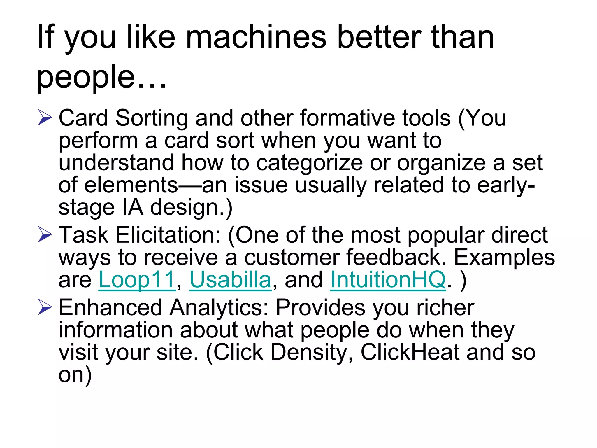 If you like machines better than
people…
 Card Sorting and other formative tools (You
 perform a card sort when you want to
 understand how to categorize or organize a set
 of elements—an issue usually related to early-
 stage IA design.)
 Task Elicitation: (One of the most popular direct
 ways to receive a customer feedback. Examples
 are Loop11, Usabilla, and IntuitionHQ. )
 Enhanced Analytics: Provides you richer
 information about what people do when they
 visit your site. (Click Density, ClickHeat and so
 on)
 