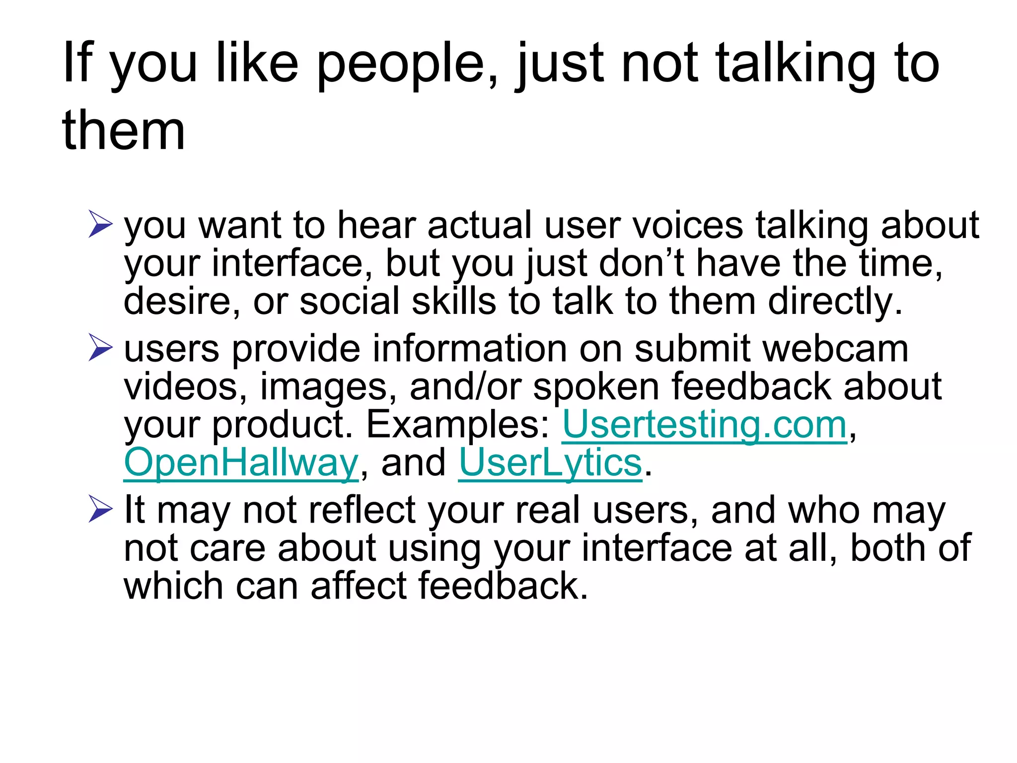 If you like people, just not talking to
them
  you want to hear actual user voices talking about
  your interface, but you just don’t have the time,
  desire, or social skills to talk to them directly.
  users provide information on submit webcam
  videos, images, and/or spoken feedback about
  your product. Examples: Usertesting.com,
  OpenHallway, and UserLytics.
  It may not reflect your real users, and who may
  not care about using your interface at all, both of
  which can affect feedback.
 