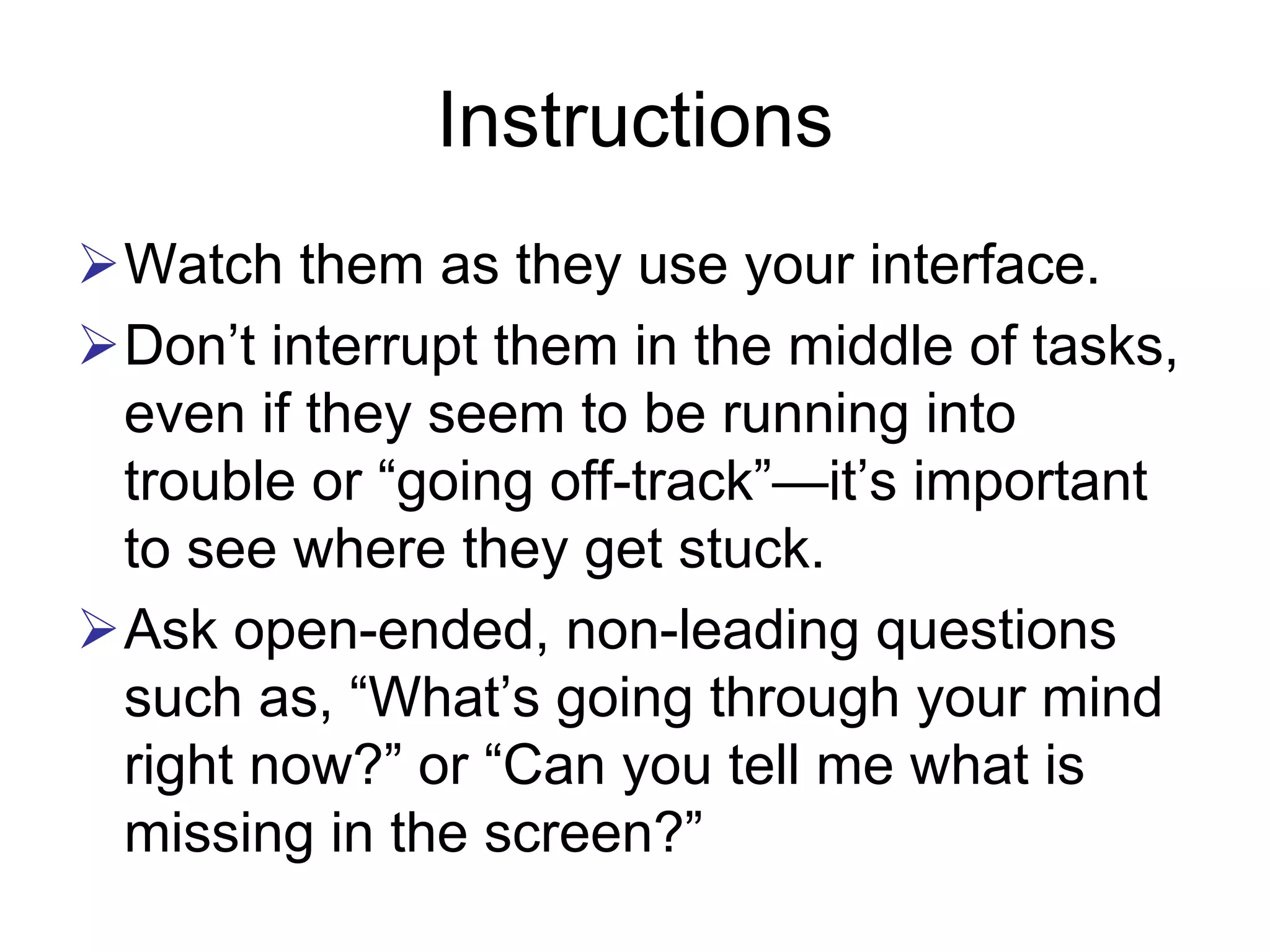 Instructions
Watch them as they use your interface.
Don’t interrupt them in the middle of tasks,
even if they seem to be running into
trouble or “going off-track”—it’s important
to see where they get stuck.
Ask open-ended, non-leading questions
such as, “What’s going through your mind
right now?” or “Can you tell me what is
missing in the screen?”
 