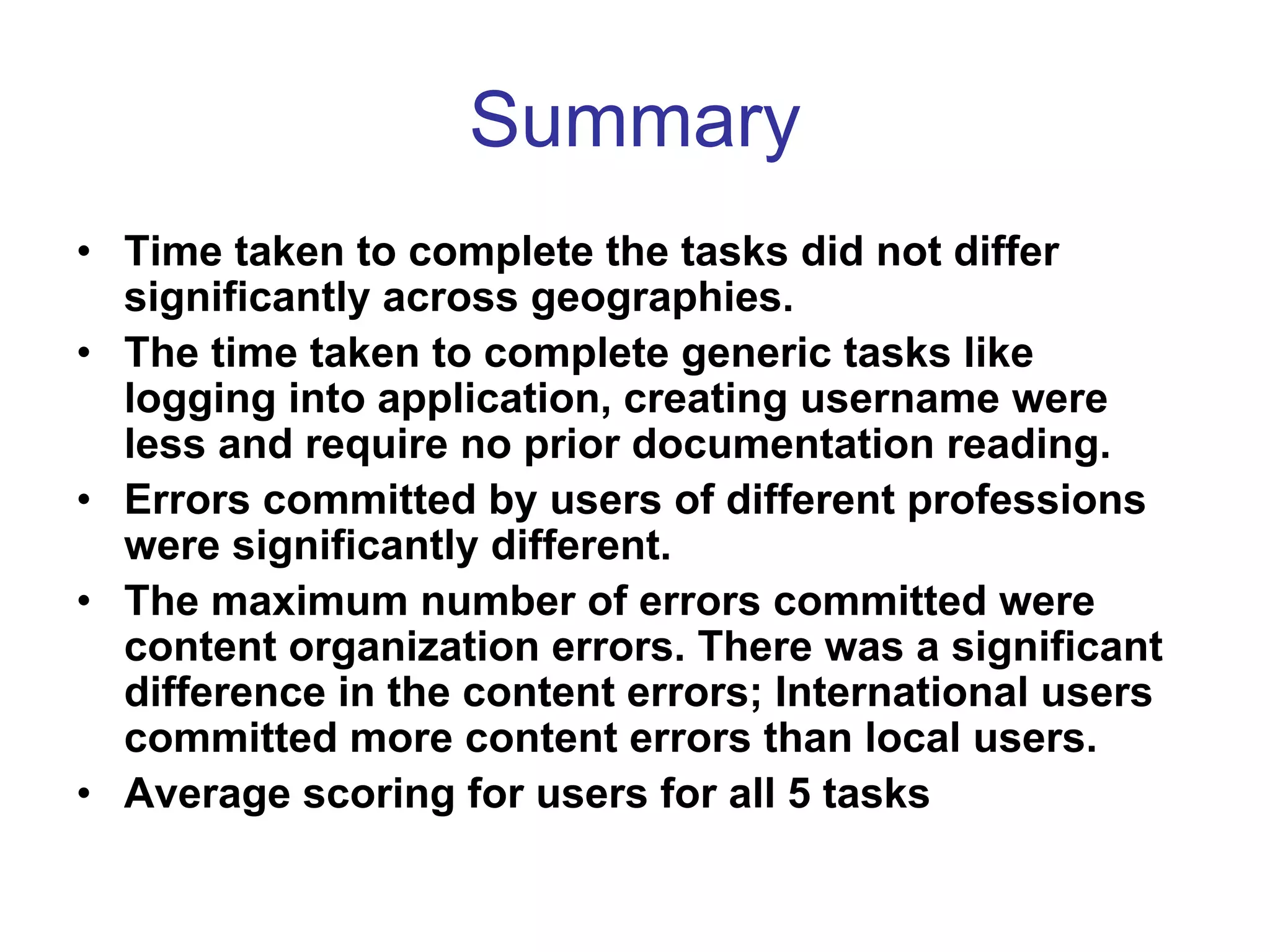 Summary
• Time taken to complete the tasks did not differ
  significantly across geographies.
• The time taken to complete generic tasks like
  logging into application, creating username were
  less and require no prior documentation reading.
• Errors committed by users of different professions
  were significantly different.
• The maximum number of errors committed were
  content organization errors. There was a significant
  difference in the content errors; International users
  committed more content errors than local users.
• Average scoring for users for all 5 tasks
 