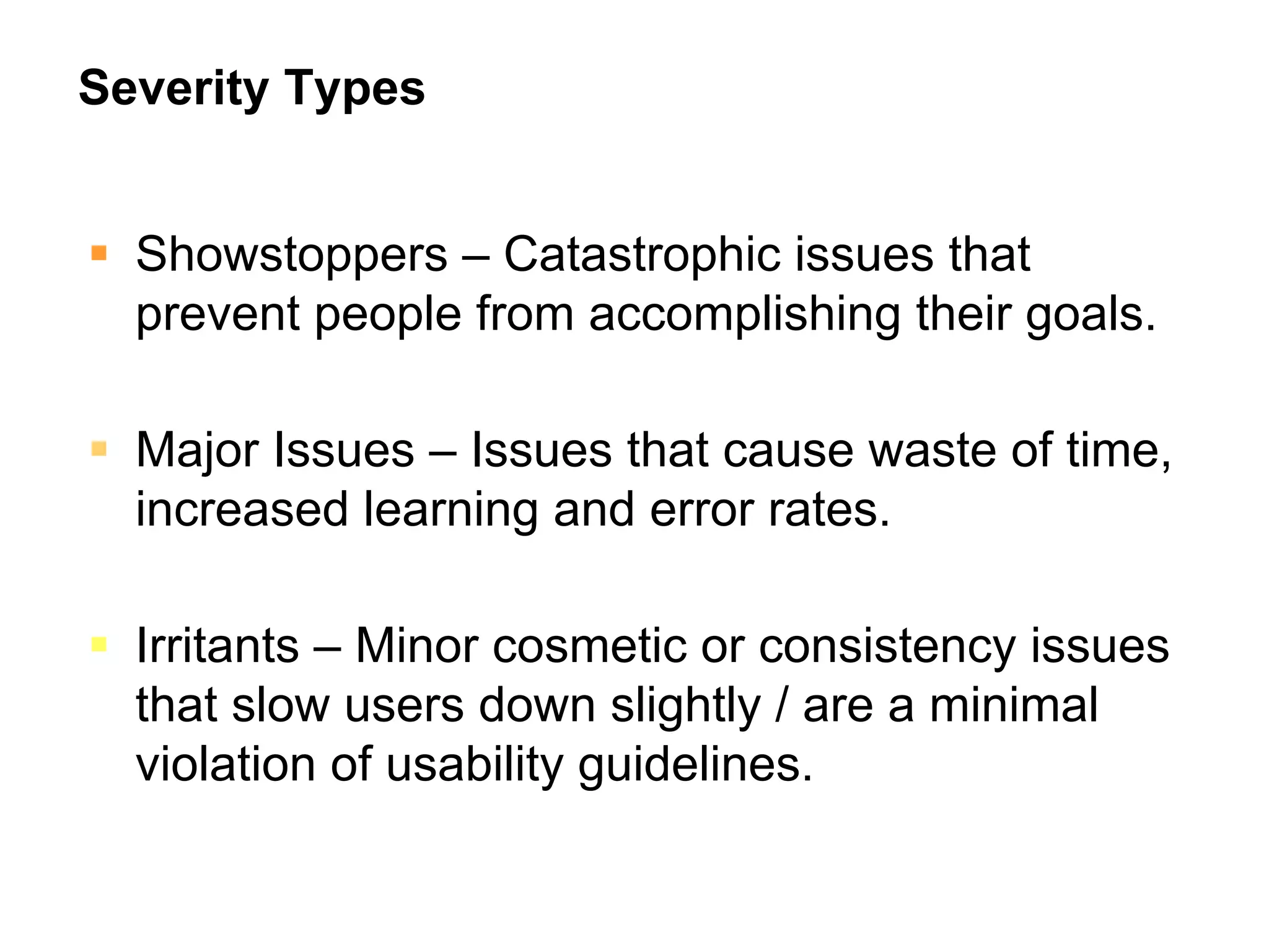 Severity Types


  Showstoppers – Catastrophic issues that
  prevent people from accomplishing their goals.

  Major Issues – Issues that cause waste of time,
  increased learning and error rates.

  Irritants – Minor cosmetic or consistency issues
  that slow users down slightly / are a minimal
  violation of usability guidelines.
 