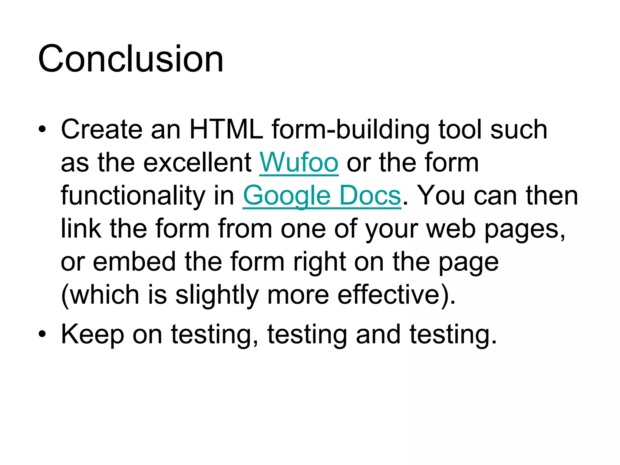 Conclusion
• Create an HTML form-building tool such
  as the excellent Wufoo or the form
  functionality in Google Docs. You can then
  link the form from one of your web pages,
  or embed the form right on the page
  (which is slightly more effective).
• Keep on testing, testing and testing.
 