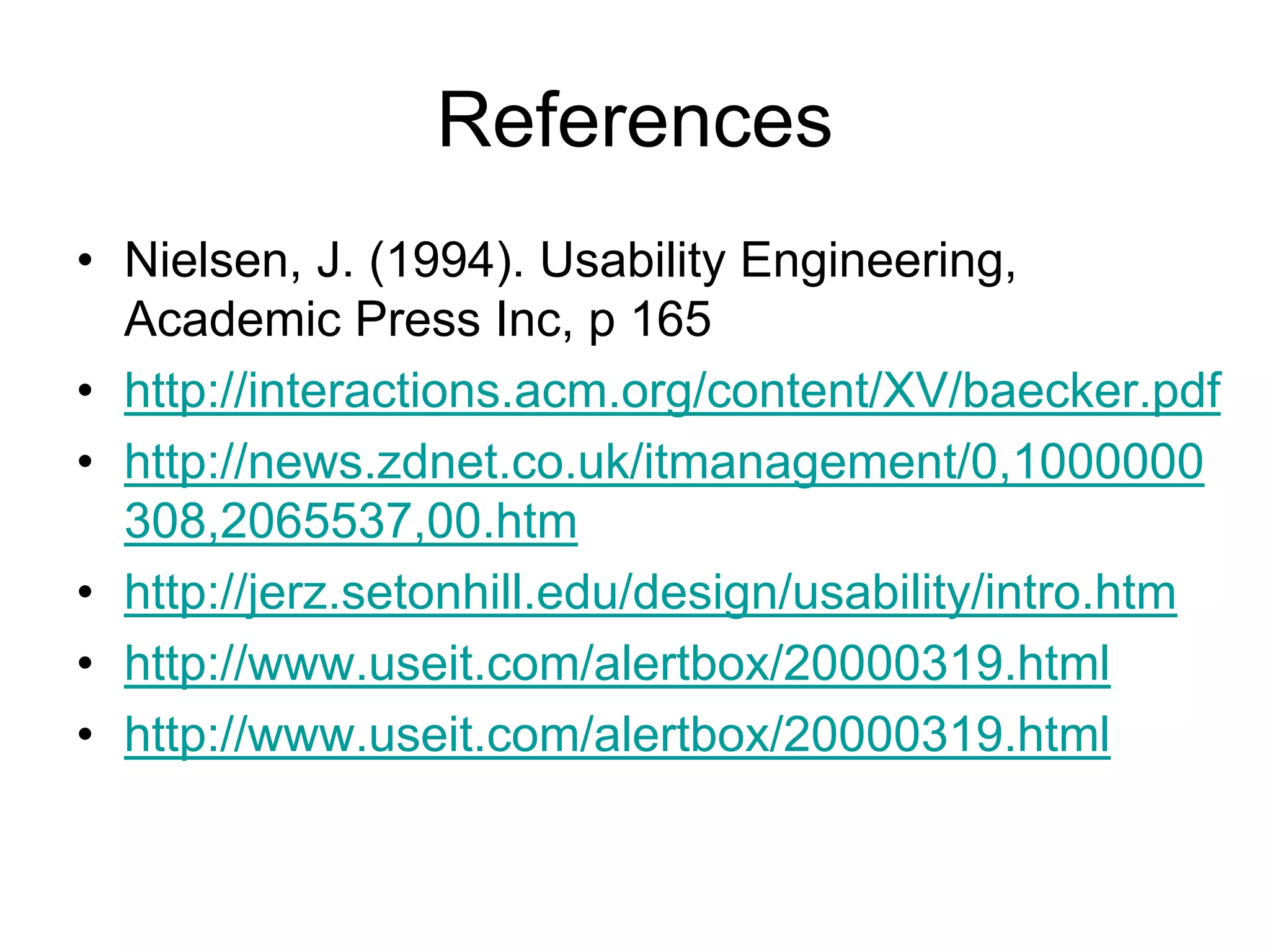 References
• Nielsen, J. (1994). Usability Engineering,
  Academic Press Inc, p 165
• http://interactions.acm.org/content/XV/baecker.pdf
• http://news.zdnet.co.uk/itmanagement/0,1000000
  308,2065537,00.htm
• http://jerz.setonhill.edu/design/usability/intro.htm
• http://www.useit.com/alertbox/20000319.html
• http://www.useit.com/alertbox/20000319.html
 