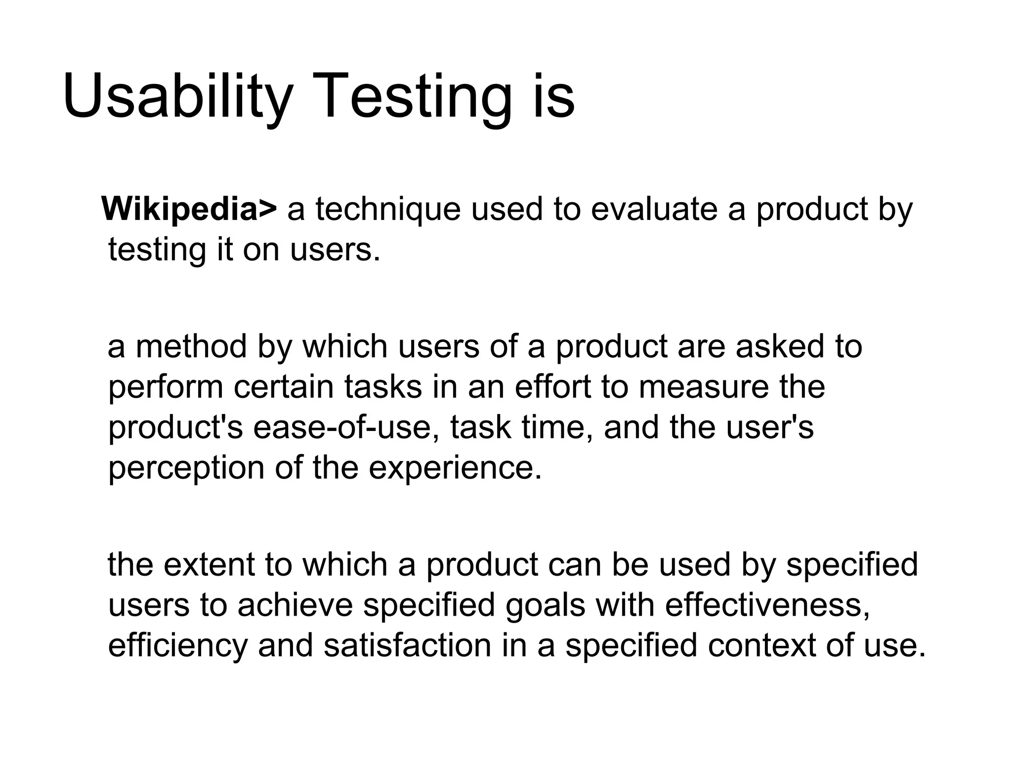 Usability Testing is
 Wikipedia> a technique used to evaluate a product by
 testing it on users.

 a method by which users of a product are asked to
 perform certain tasks in an effort to measure the
 product's ease-of-use, task time, and the user's
 perception of the experience.

 the extent to which a product can be used by specified
 users to achieve specified goals with effectiveness,
 efficiency and satisfaction in a specified context of use.
 