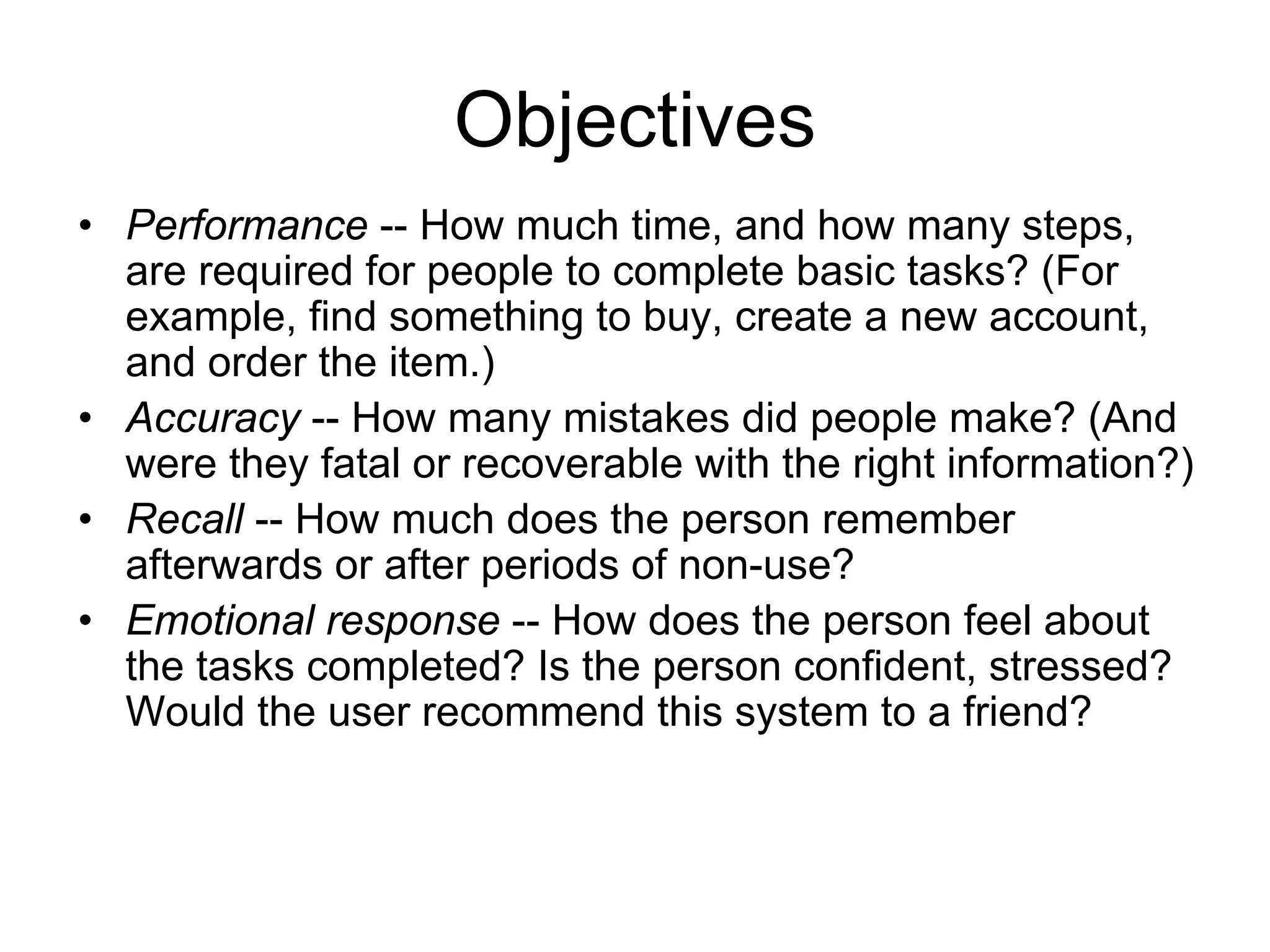 Objectives
• Performance -- How much time, and how many steps,
  are required for people to complete basic tasks? (For
  example, find something to buy, create a new account,
  and order the item.)
• Accuracy -- How many mistakes did people make? (And
  were they fatal or recoverable with the right information?)
• Recall -- How much does the person remember
  afterwards or after periods of non-use?
• Emotional response -- How does the person feel about
  the tasks completed? Is the person confident, stressed?
  Would the user recommend this system to a friend?
 