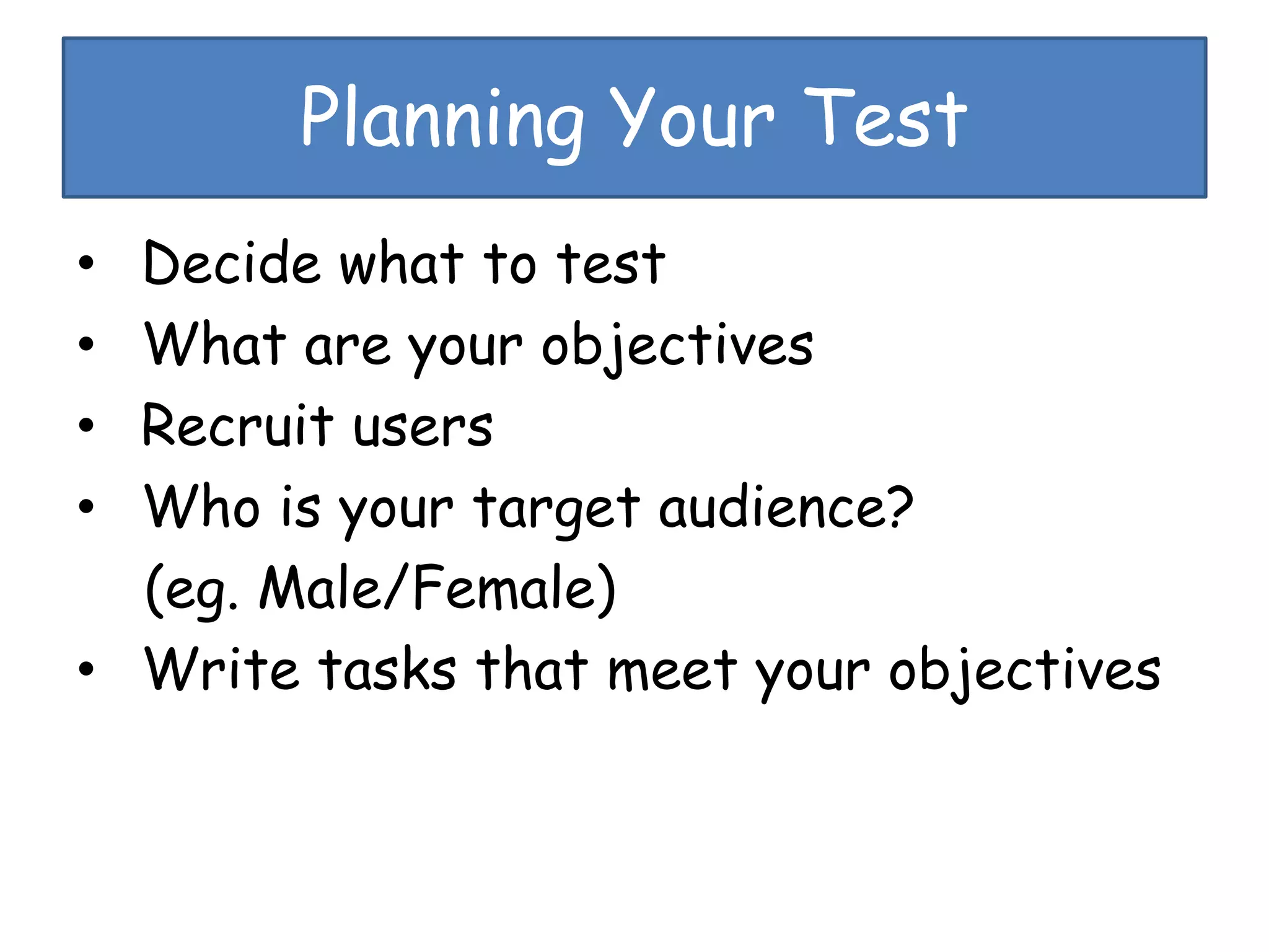 Planning Your Test
• Decide what to test
• What are your objectives
• Recruit users
• Who is your target audience?
(eg. Male/Female)
• Write tasks that meet your objectives
 