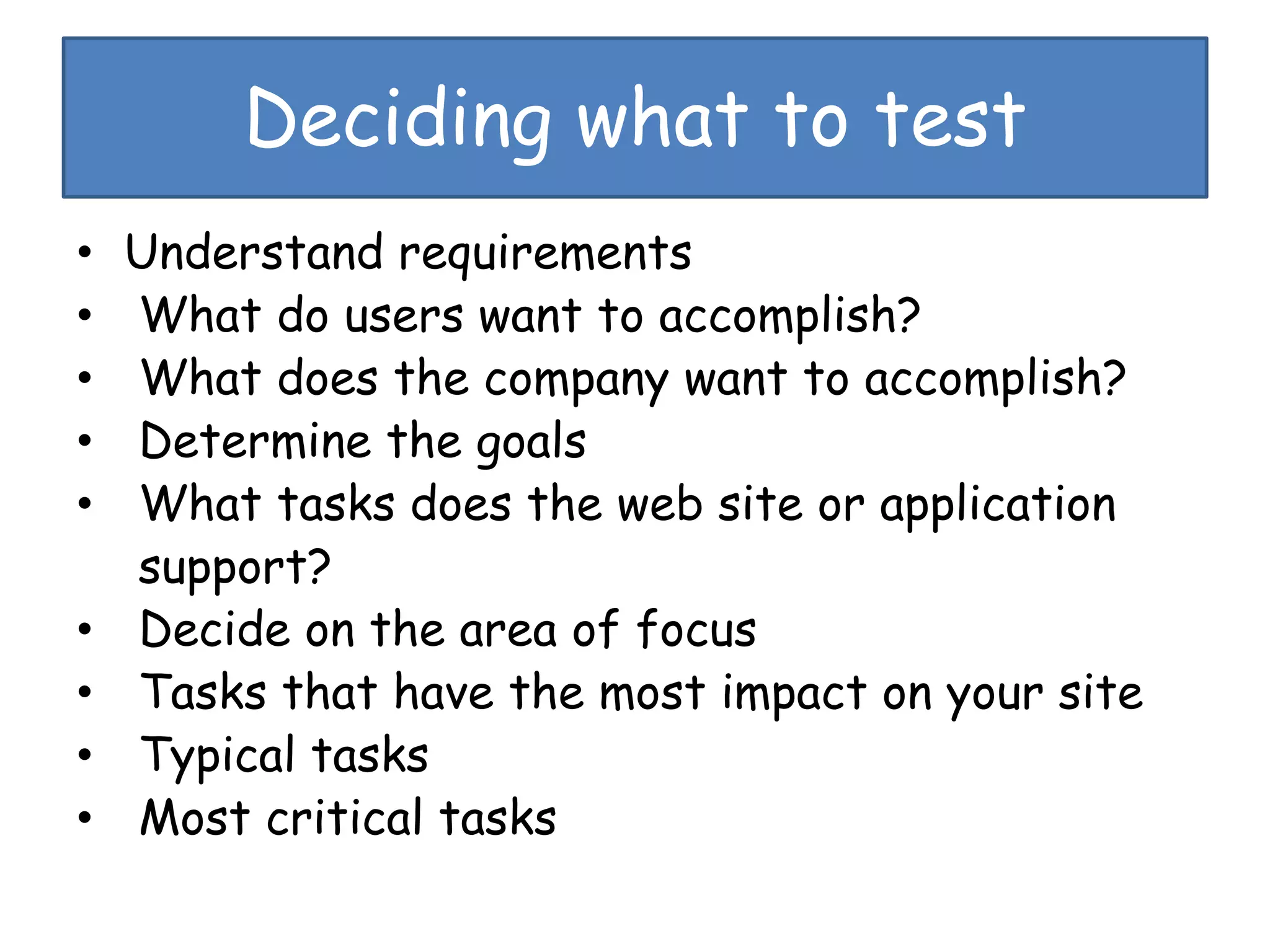 Deciding what to test
• Understand requirements
• What do users want to accomplish?
• What does the company want to accomplish?
• Determine the goals
• What tasks does the web site or application
support?
• Decide on the area of focus
• Tasks that have the most impact on your site
• Typical tasks
• Most critical tasks
 
