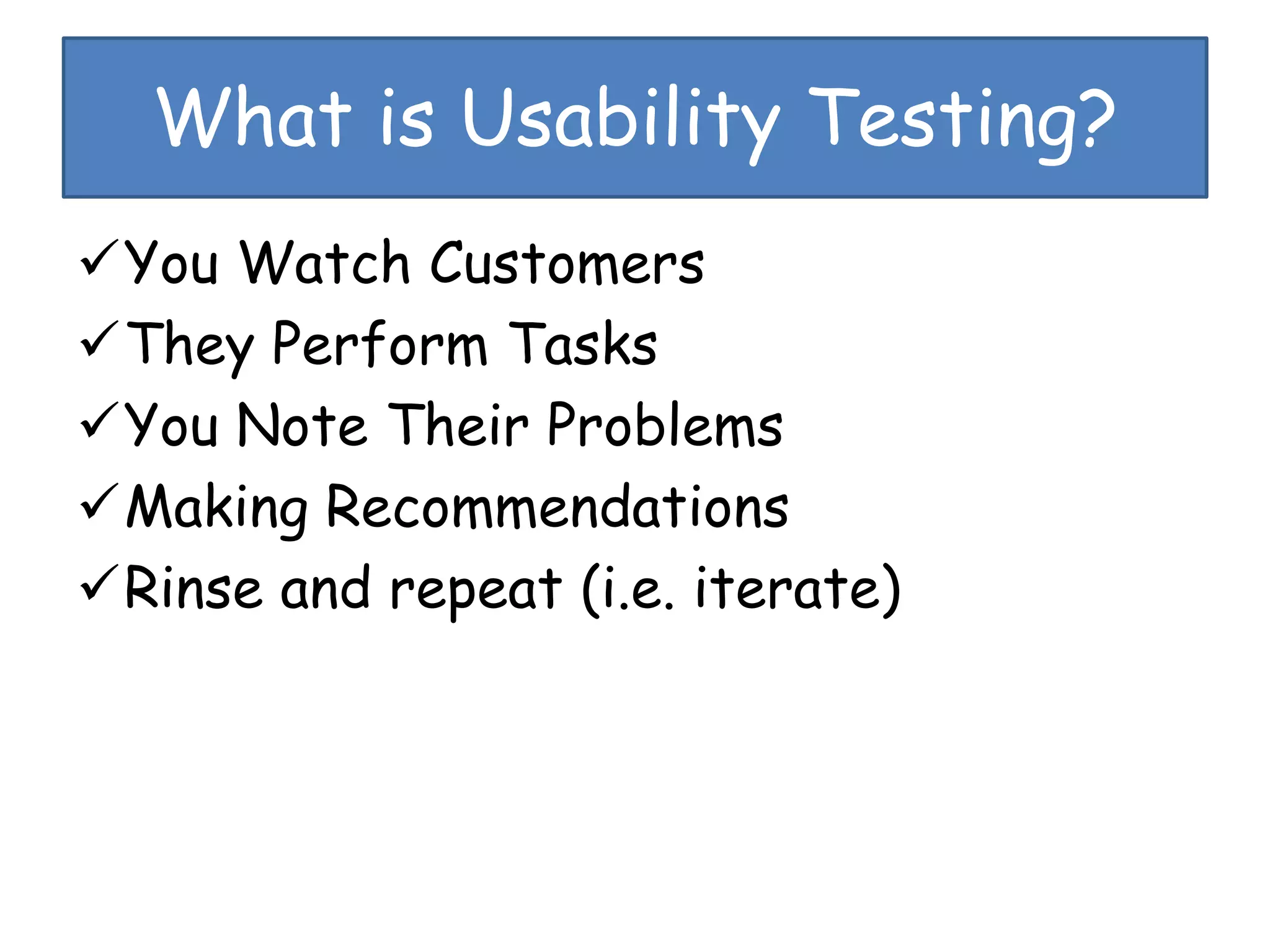 What is Usability Testing?
You Watch Customers
They Perform Tasks
You Note Their Problems
Making Recommendations
Rinse and repeat (i.e. iterate)
 
