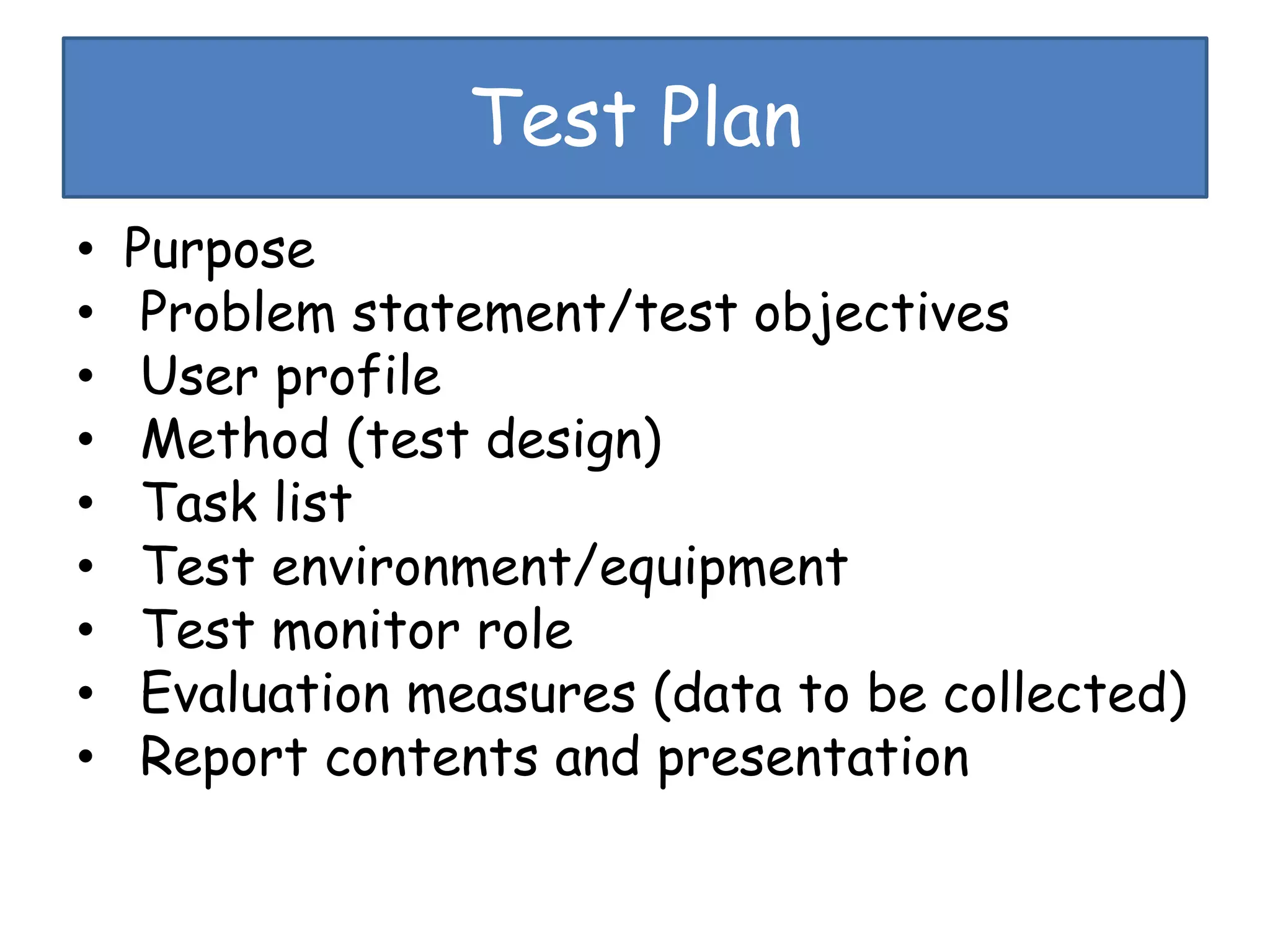 Test Plan
• Purpose
• Problem statement/test objectives
• User profile
• Method (test design)
• Task list
• Test environment/equipment
• Test monitor role
• Evaluation measures (data to be collected)
• Report contents and presentation
 
