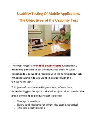Usability Testing Of Mobile Applications
The Objectives of the Usability Test
The first thing of any mobile device testing functionality
examining period is to set the objectives directly. What
concerns do you want to respond with the functionalitytest?
What speculationdo you want to evaluatewith the
functionalitytest?
This generally containsasking a number of concerns
(interviewing) to the app’sstakeholders(and that containsthe
group behindit) to discover essential areas:
 The app’s roadmap
 Users and markets for whom the app is targeted
 The app’s competitors
 