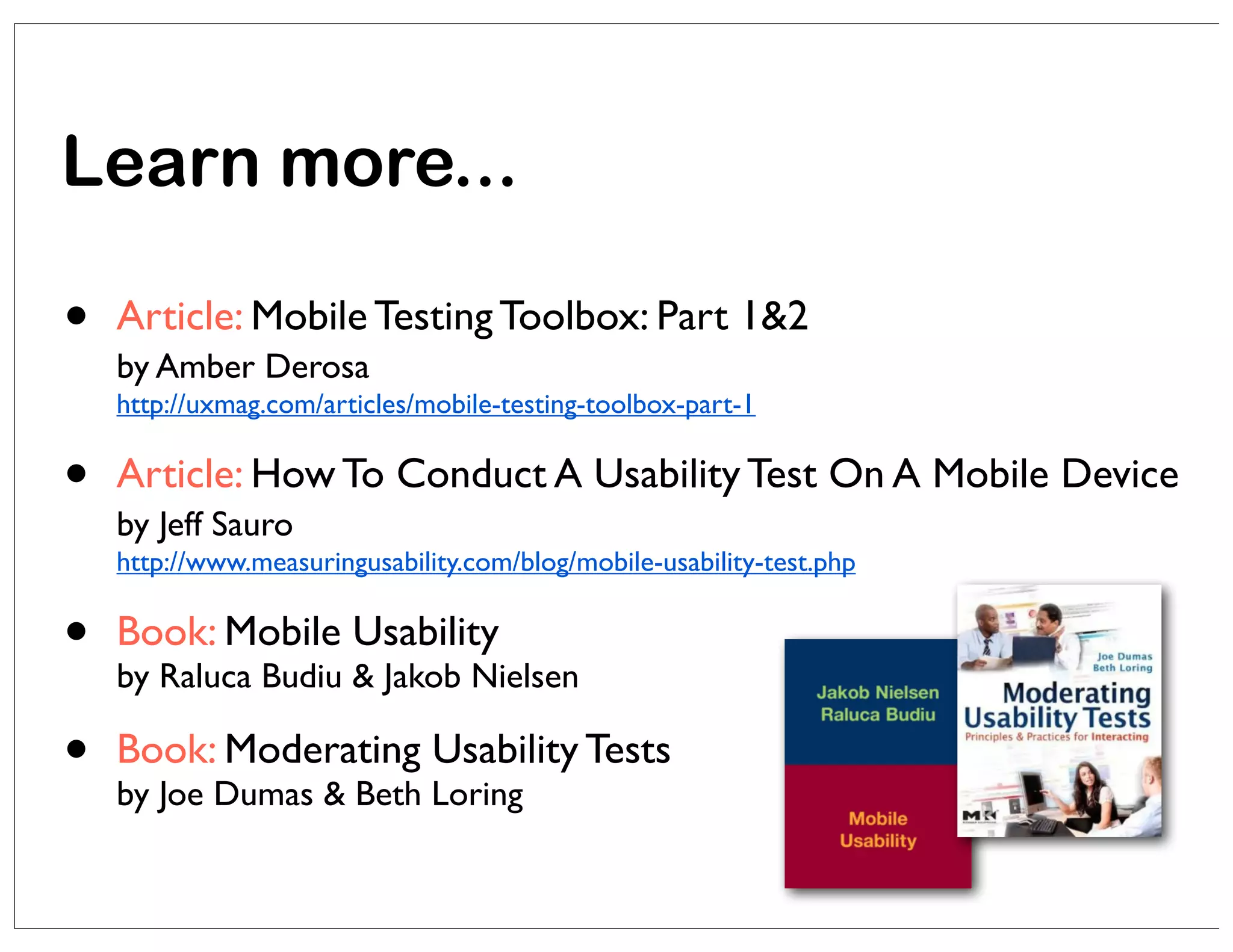 Learn more...

•

Article: Mobile Testing Toolbox: Part 1&2
by Amber Derosa
http://uxmag.com/articles/mobile-testing-toolbox-part-1

•

Article: How To Conduct A Usability Test On A Mobile Device
by Jeff Sauro
http://www.measuringusability.com/blog/mobile-usability-test.php

•

Book: Mobile Usability

•

Book: Moderating Usability Tests

by Raluca Budiu & Jakob Nielsen
by Joe Dumas & Beth Loring

 