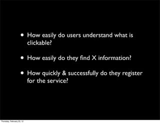 • How easily do users understand what is
                            clickable?

                     • How easily do they ﬁnd X information?
                     • How quickly & successfully do they register
                            for the service?




Thursday, February 23, 12
 