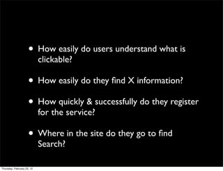 • How easily do users understand what is
                            clickable?

                     • How easily do they ﬁnd X information?
                     • How quickly & successfully do they register
                            for the service?

                     • Where in the site do they go to ﬁnd
                            Search?

Thursday, February 23, 12
 