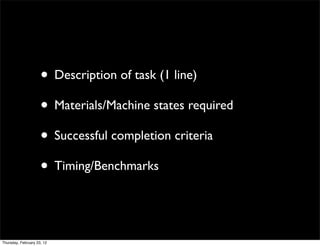 • Description of task (1 line)
                     • Materials/Machine states required
                     • Successful completion criteria
                     • Timing/Benchmarks


Thursday, February 23, 12
 
