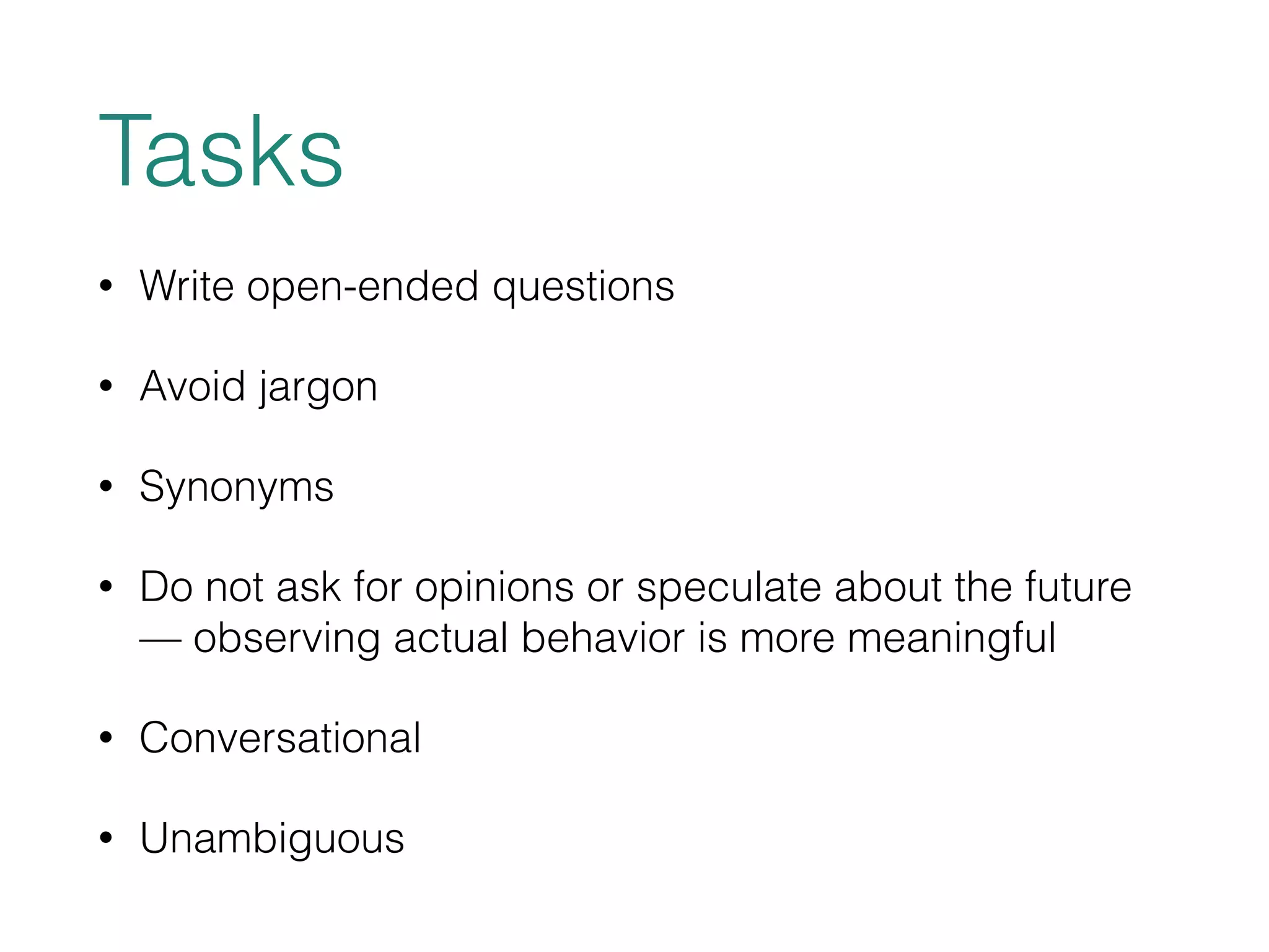 Tasks 
• Write open-ended questions 
• Avoid jargon 
• Synonyms 
• Do not ask for opinions or speculate about the future 
— observing actual behavior is more meaningful 
• Conversational 
• Unambiguous 
 
