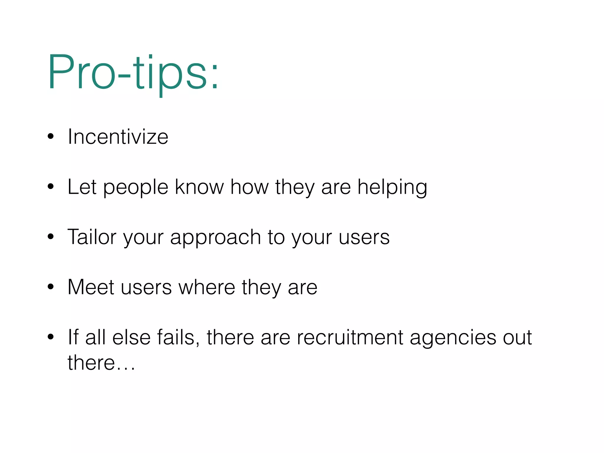 Pro-tips: 
• Incentivize 
• Let people know how they are helping 
• Tailor your approach to your users 
• Meet users where they are 
• If all else fails, there are recruitment agencies out 
there… 
 