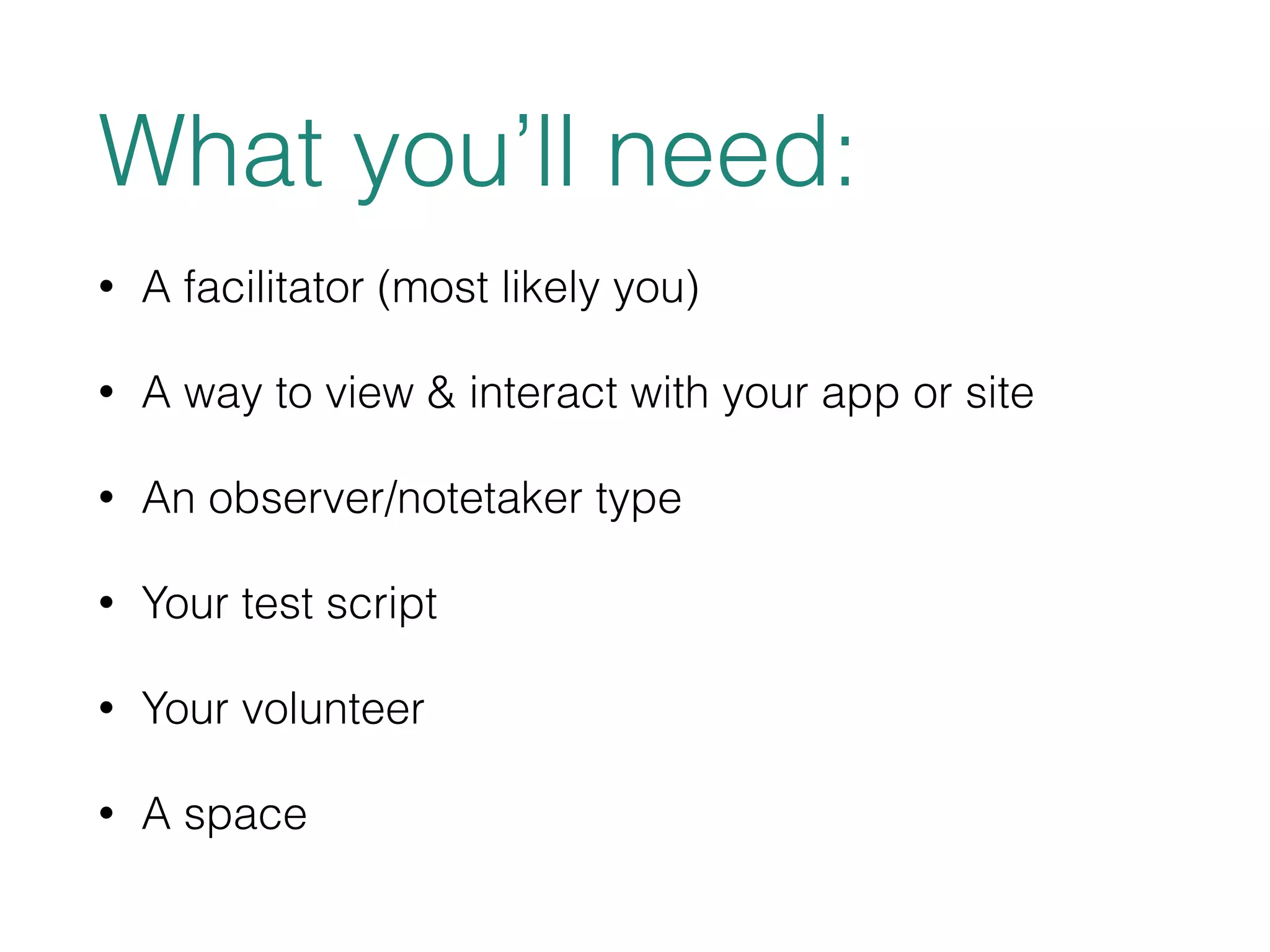 What you’ll need: 
• A facilitator (most likely you) 
• A way to view & interact with your app or site 
• An observer/notetaker type 
• Your test script 
• Your volunteer 
• A space 
 