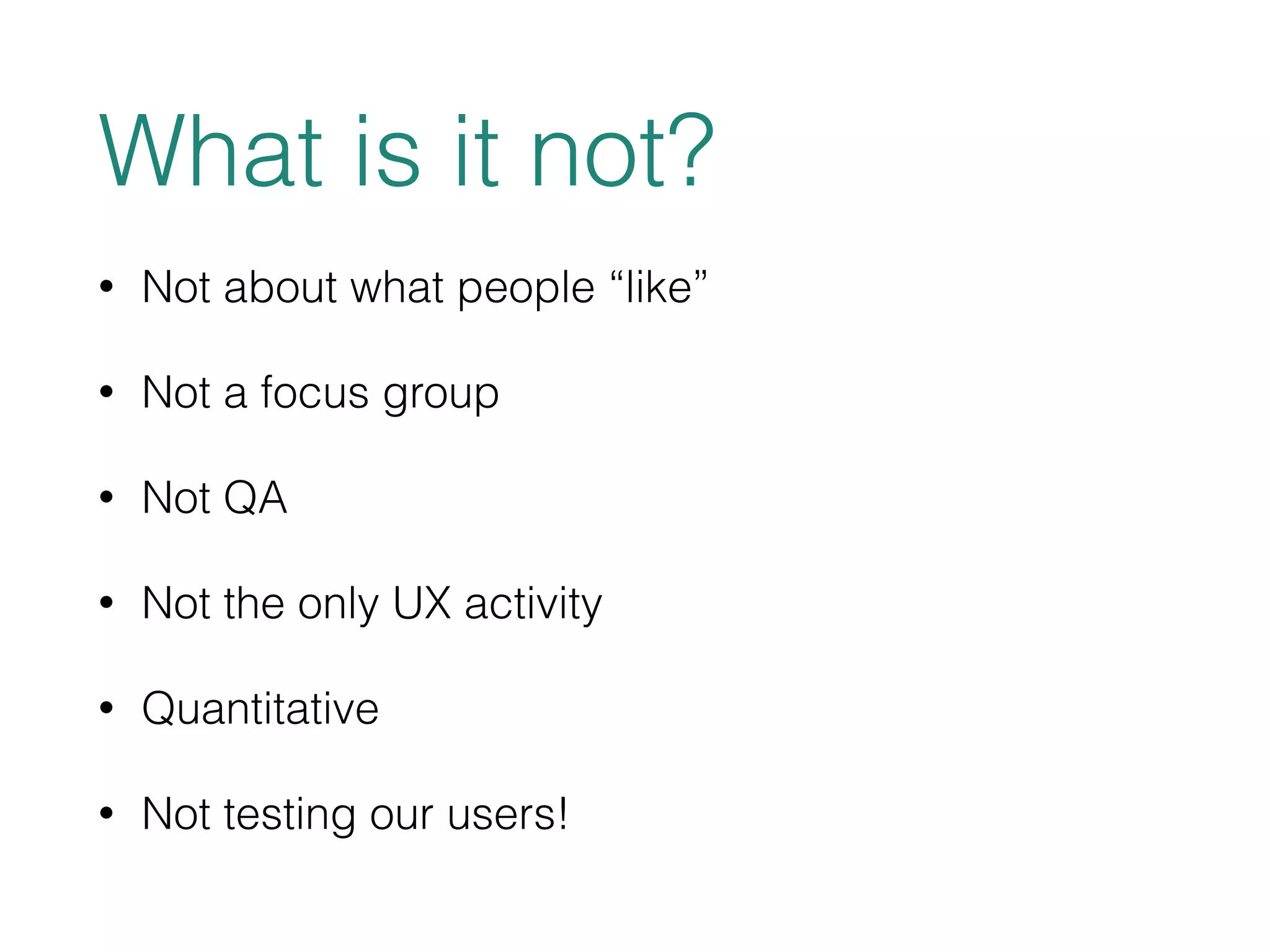 What is it not? 
• Not about what people “like” 
• Not a focus group 
• Not QA 
• Not the only UX activity 
• Quantitative 
• Not testing our users! 
 