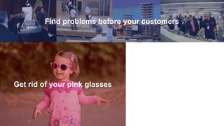 Find problems before your customers
Get rid of your pink glasses
 