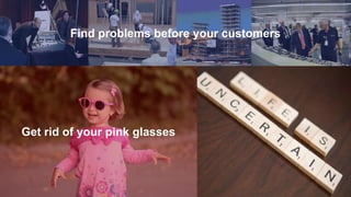 Find problems before your customers
Get rid of your pink glasses
 
