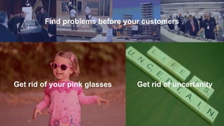 Find problems before your customers
Get rid of your pink glasses Get rid of uncertanity
 
