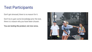 Test Participants
Don’t get stressed, there is no reason for it.
Don’t try to gain some knowledge prior the test,
there is a reason why you have been chosen.
You are testing the product, not vice versa.
 
