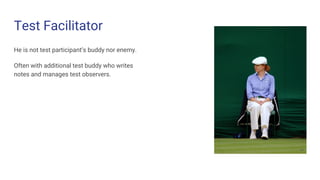 Test Facilitator
He is not test participant’s buddy nor enemy.
Often with additional test buddy who writes
notes and manages test observers.
 